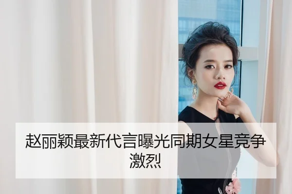 赵丽颖最新代言曝光同期女星竞争激烈