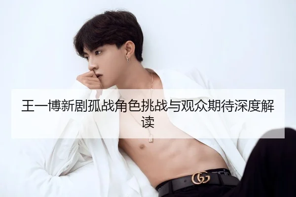 王一博新剧孤战角色挑战与观众期待深度解读